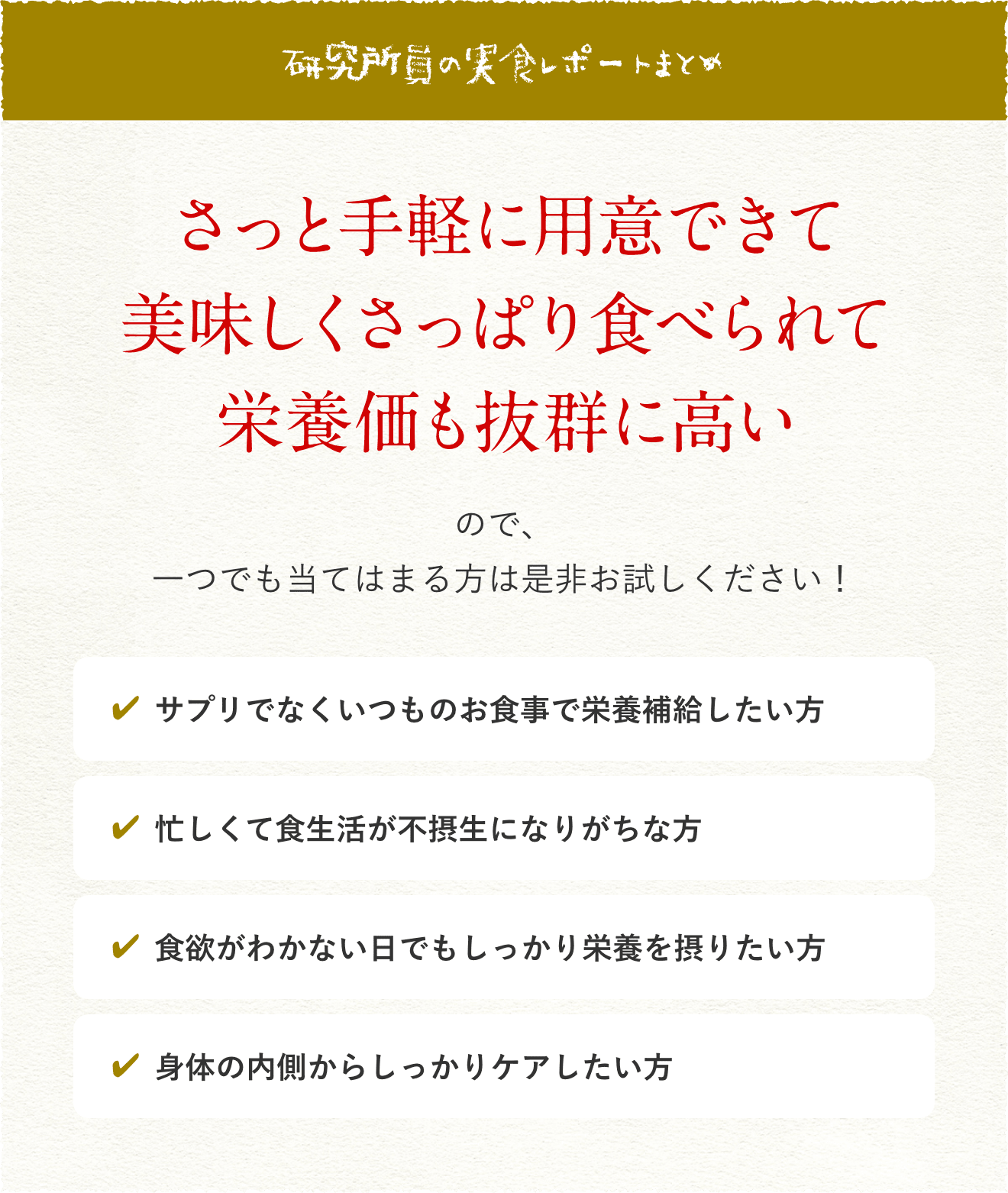 研究所員の実食レポートまとめ さっと手軽に用意できて美味しくさっぱり食べられて栄養価も抜群に高いので、一つでも当てはまる方は是非お試しください! ・サプリでなくいつものお食事で栄養補給したい方・忙しくて食生活が不摂生になりがちな方・食欲がわかない日でもしっかり栄養を摂りたい方・身体の内側からしっかりケアしたい方