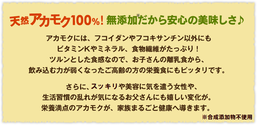 天然アカモク100%!無添加だから安心の美味しさ♪アカモクには、フコイダンやフコキサンチン以外にもビタミンKやミネラル、食物繊維がたっぷり！ツルンとした食感なので、お子さんの離乳食から、飲み込む力が弱くなったご高齢の方の療養食にもピッタリです。さらに、ダイエットや美容に気を遣う女性や、生活習慣病が気になるお父さんにも嬉しい変化が。栄養満点のアカモクが、家族まるごと健康へ導きます。